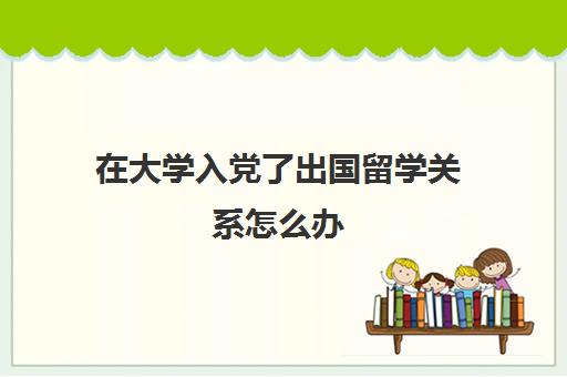 在大学入党了出国留学关系怎么办(大学生入党难吗)