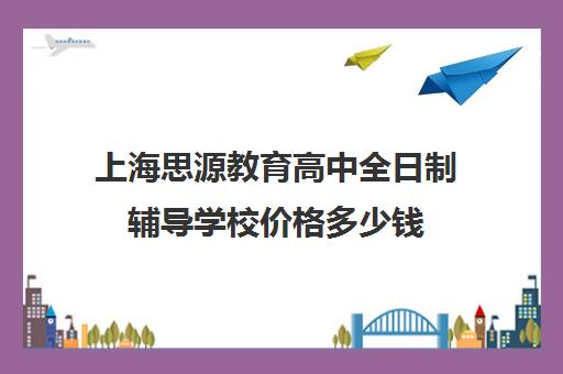 上海思源教育高中全日制辅导学校价格多少钱（高三全日制补课机构）