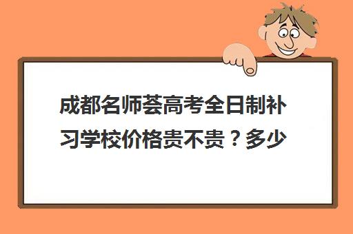 成都名师荟高考全日制补习学校价格贵不贵？多少钱一年