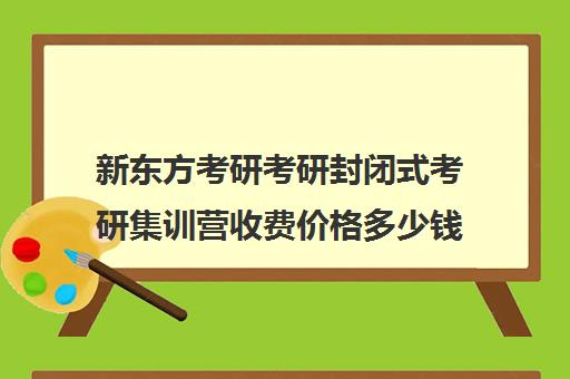 新东方考研考研封闭式考研集训营收费价格多少钱（新东方考研价格表）