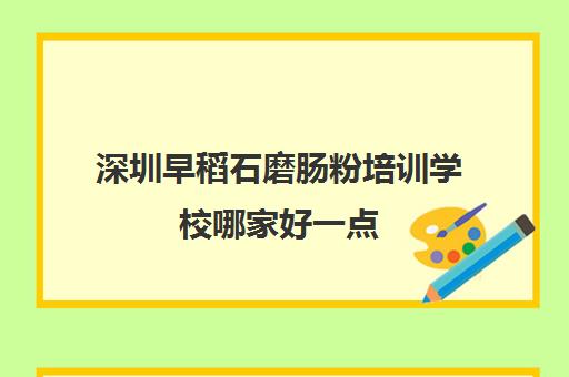 深圳早稻石磨肠粉培训学校哪家好一点(早稻田教育培训中心)