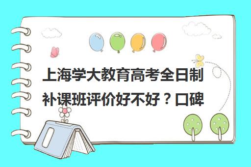 上海学大教育高考全日制补课班评价好不好？口碑如何？（学大教育高三全日制怎么样）