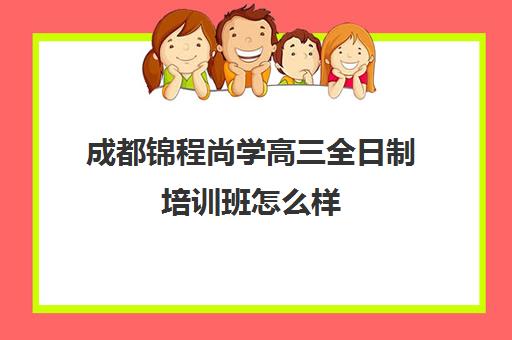 成都锦程尚学高三全日制培训班怎么样(成都高考培训机构排名前十)