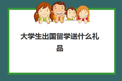 大学生出国留学送什么礼品(适合大学生的礼物有哪些)