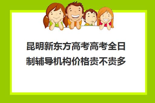 昆明新东方高考高考全日制辅导机构价格贵不贵多少钱一年(新东方高三全日制有用吗)