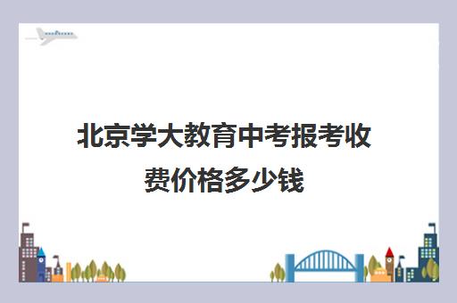 北京学大教育中考报考收费价格多少钱(北京高中招生划片吗)