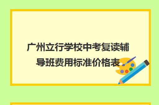 广州立行学校中考复读辅导班费用标准价格表(广州中考复读学校有哪些)