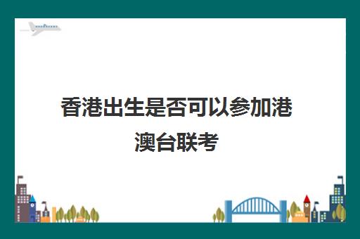 香港出生是否可以参加港澳台联考(香港户口可以参加内地高考吗)