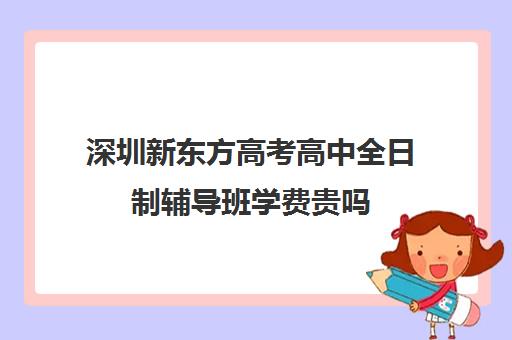 深圳新东方高考高中全日制辅导班学费贵吗(深圳高考冲刺班封闭式全日制)