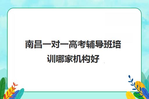 南昌一对一高考辅导班培训哪家机构好(南昌一对一辅导价格表)