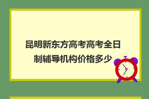 昆明新东方高考高考全日制辅导机构价格多少(昆明高考培训机构哪家强)