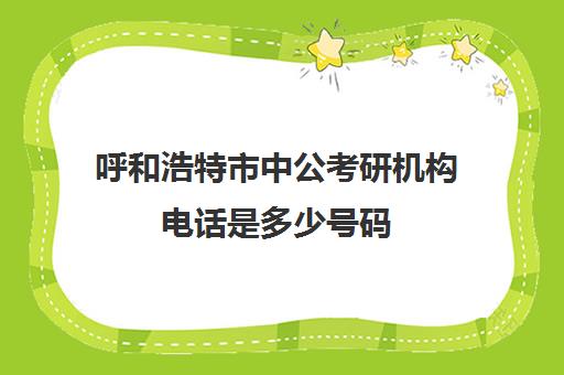 呼和浩特市中公考研机构电话是多少号码(中公的考研做得怎么样)