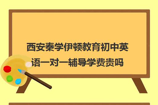 西安秦学伊顿教育初中英语一对一辅导学费贵吗（一对一补课哪个机构好）