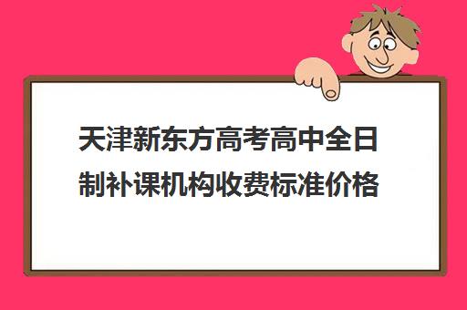 天津新东方高考高中全日制补课机构收费标准价格一览(天津最好高中辅导机构)