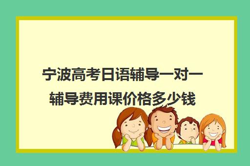 宁波高考日语辅导一对一辅导费用课价格多少钱(宁波学日语最好学校)