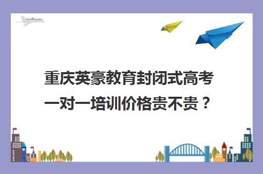 重庆英豪教育封闭式高考一对一培训价格贵不贵？多少钱一年（重庆高三艺考生文化培训学