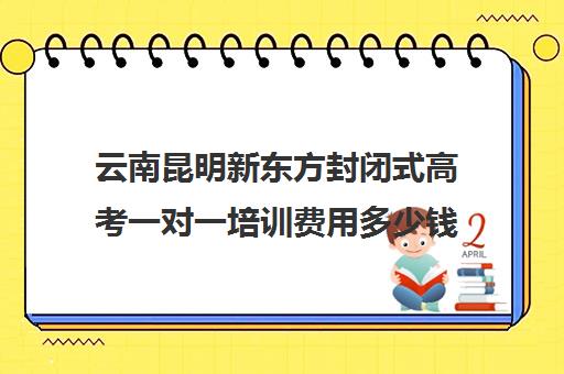 云南昆明新东方封闭式高考一对一培训费用多少钱(雅思一对一培训费用多少)