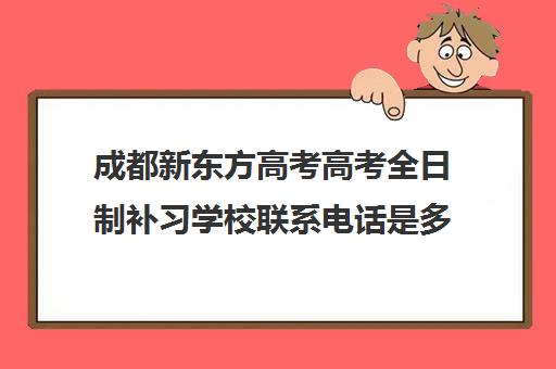 成都新东方高考高考全日制补习学校联系电话是多少