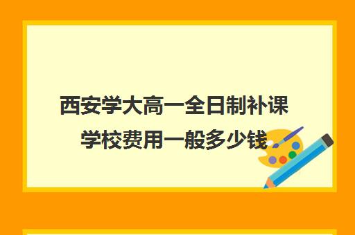 西安学大高一全日制补课学校费用一般多少钱(西安最好高中补课班)