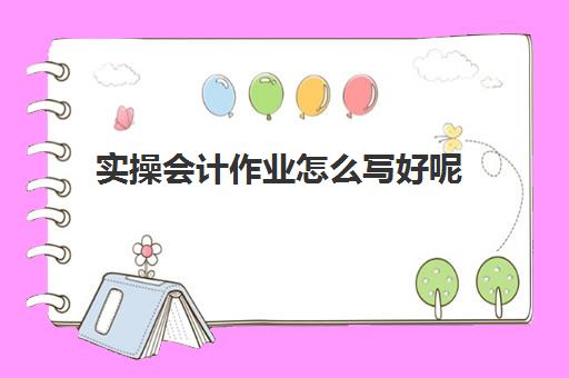 实操会计作业怎么写好呢(会计实训步骤)