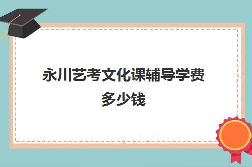 永川艺考文化课辅导学费多少钱(艺考文化课集训学校哪里好)