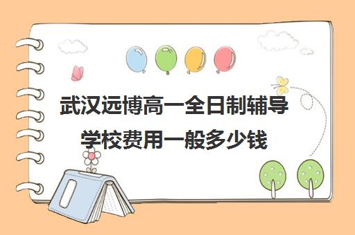 武汉远博高一全日制辅导学校费用一般多少钱(武汉高中一对一辅导机构哪家好)