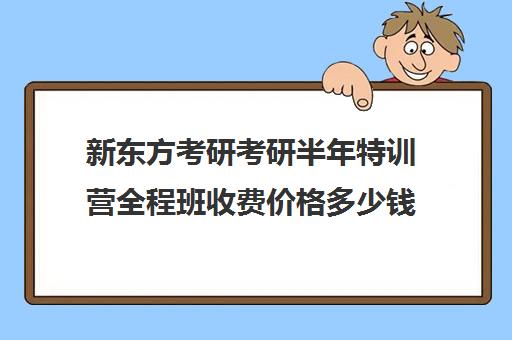 新东方考研考研半年特训营全程班收费价格多少钱（新东方考研班一般多少钱）