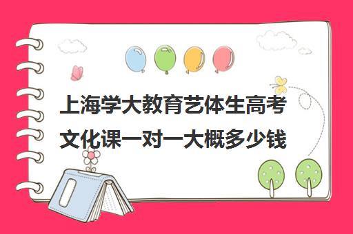 上海学大教育艺体生高考文化课一对一大概多少钱（艺考生文化课分数线）