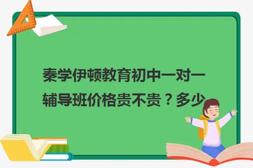 秦学伊顿教育初中一对一辅导班价格贵不贵？多少钱一年（985家教一对一收费标准）