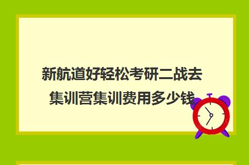 新航道好轻松考研二战去集训营集训费用多少钱（启航二战集训营半年收费怎么样）