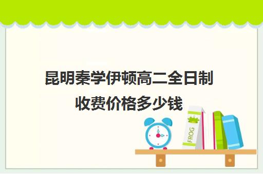 昆明秦学伊顿高二全日制收费价格多少钱(伊顿名师全日制怎么样)