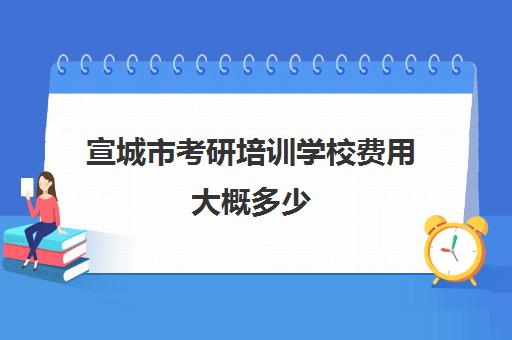 宣城市考研培训学校费用大概多少(安徽考研报名费多少钱)