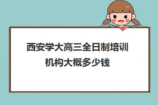 西安学大高三全日制培训机构大概多少钱(西安全日制高考补课机构排名)