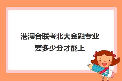 港澳台联考北大金融专业要多少分才能上(北京大学港澳台招生计划)