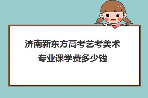 济南新东方高考艺考美术专业课学费多少钱(济南学美术哪个机构比较好)