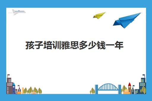 孩子培训雅思多少钱一年(雅思有效期几年)