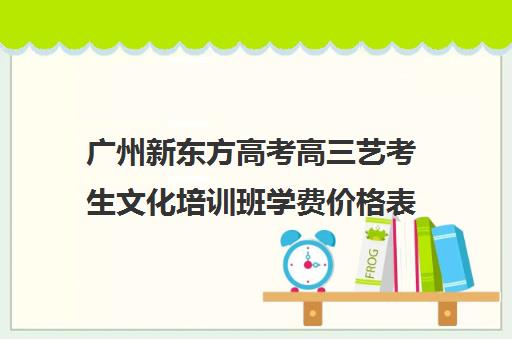 广州新东方高考高三艺考生文化培训班学费价格表(广州艺考培训学校前十)