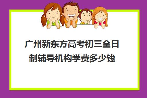 广州新东方高考初三全日制辅导机构学费多少钱(新东方封闭班全日制)