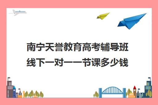 南宁天誉教育高考辅导班线下一对一一节课多少钱(高三辅导一对一多少钱)