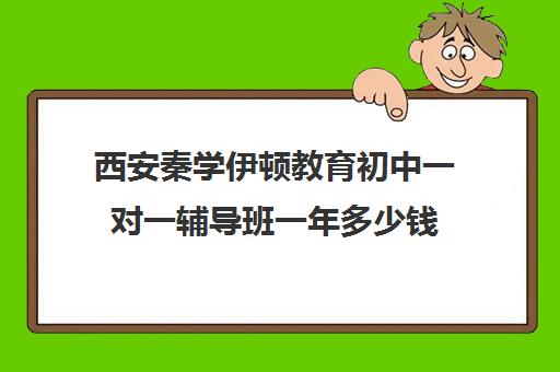 西安秦学伊顿教育初中一对一辅导班一年多少钱(西安十大补课机构排名)