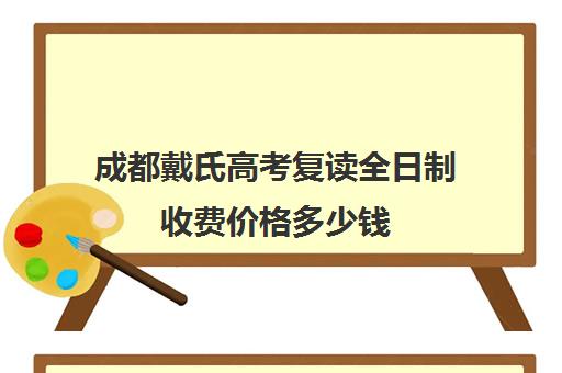 成都戴氏高考复读全日制收费价格多少钱(戴氏教育全日制怎样收费的)