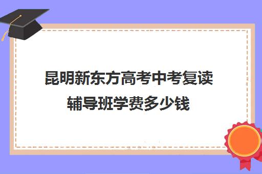 昆明新东方高考中考复读辅导班学费多少钱(昆明市最好复读高中)