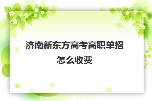 济南新东方高考高职单招怎么收费(济南单招培训机构排行)