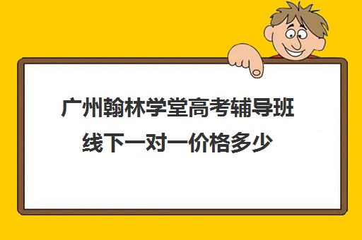 广州翰林学堂高考辅导班线下一对一价格多少(广州高中补课机构排名)