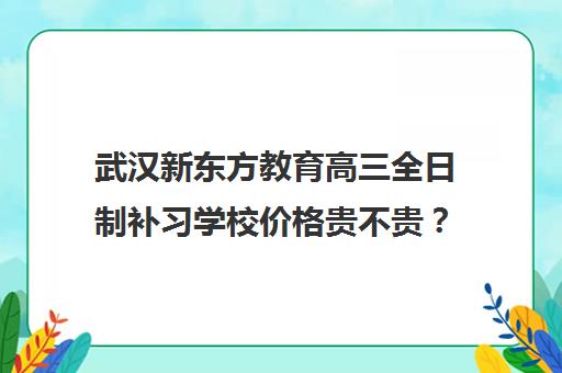 武汉新东方教育高三全日制补习学校价格贵不贵？多少钱一年