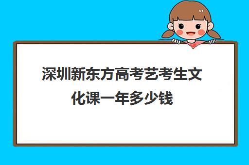 深圳新东方高考艺考生文化课一年多少钱(深圳艺校学费一年多少钱)