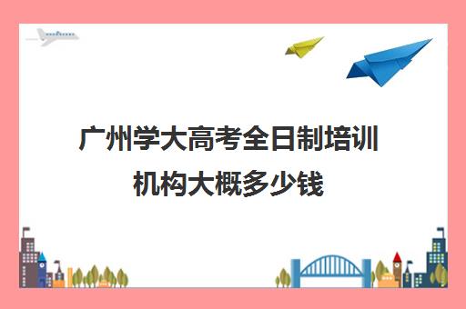 广州学大高考全日制培训机构大概多少钱(全日制培训机构)