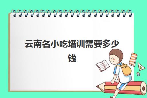 云南名小吃培训需要多少钱(小吃培训项目及价格)