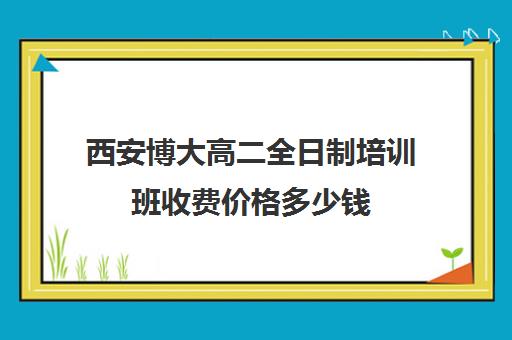 西安博大高二全日制培训班收费价格多少钱(西安博爱高中学费多少)