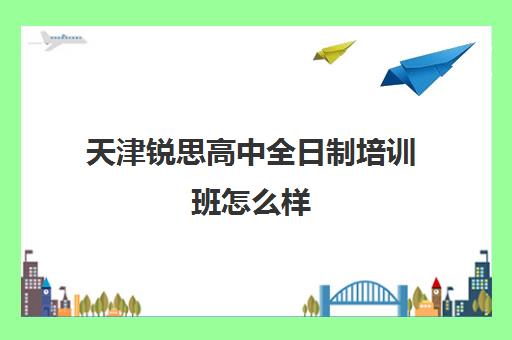 天津锐思高中全日制培训班怎么样(天津初三全日制培训机构)